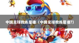 中国足球教练是谁（中国足球教练是谁?）