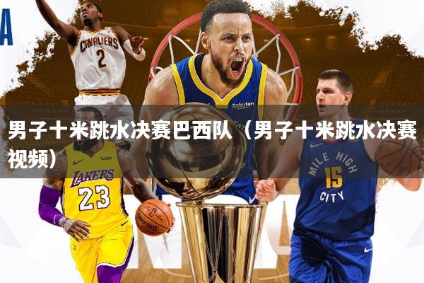 男子十米跳水决赛巴西队(男子十米跳水决赛视频)