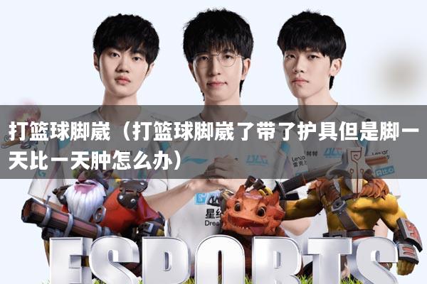 打篮球脚崴(打篮球脚崴了带了护具但是脚一天比一天肿怎么办)